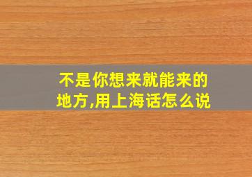 不是你想来就能来的地方,用上海话怎么说