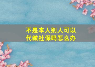 不是本人别人可以代缴社保吗怎么办