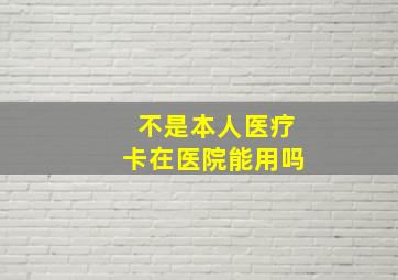 不是本人医疗卡在医院能用吗