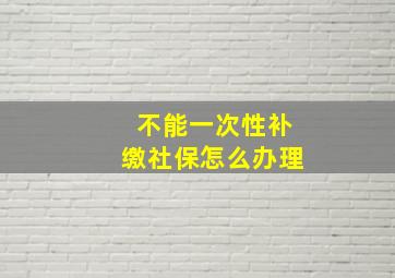 不能一次性补缴社保怎么办理