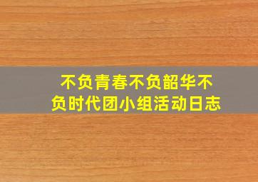 不负青春不负韶华不负时代团小组活动日志