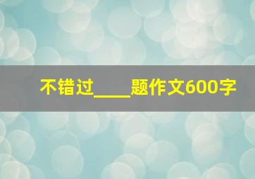 不错过____题作文600字