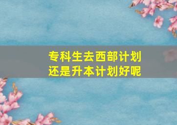 专科生去西部计划还是升本计划好呢