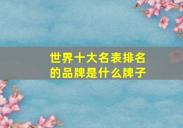 世界十大名表排名的品牌是什么牌子