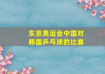 东京奥运会中国对韩国乒乓球的比赛