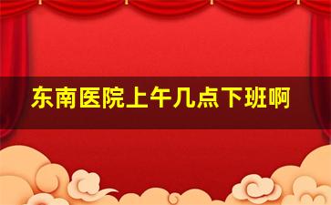 东南医院上午几点下班啊