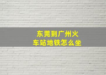 东莞到广州火车站地铁怎么坐