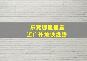 东莞哪里最靠近广州地铁线路