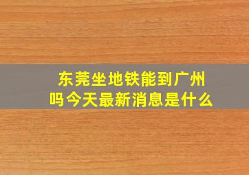 东莞坐地铁能到广州吗今天最新消息是什么