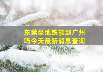 东莞坐地铁能到广州吗今天最新消息查询