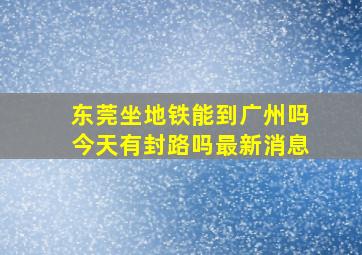 东莞坐地铁能到广州吗今天有封路吗最新消息