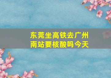 东莞坐高铁去广州南站要核酸吗今天