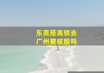 东莞搭高铁去广州要核酸吗