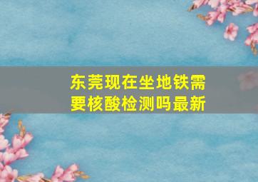 东莞现在坐地铁需要核酸检测吗最新