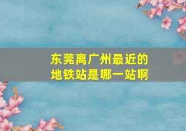 东莞离广州最近的地铁站是哪一站啊