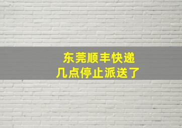 东莞顺丰快递几点停止派送了