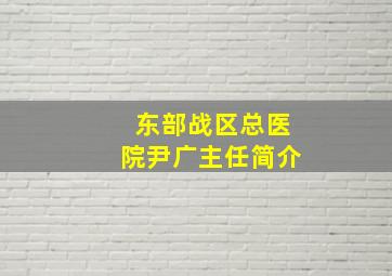 东部战区总医院尹广主任简介