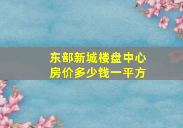 东部新城楼盘中心房价多少钱一平方