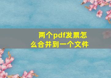 两个pdf发票怎么合并到一个文件