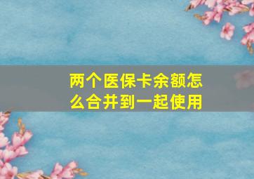 两个医保卡余额怎么合并到一起使用