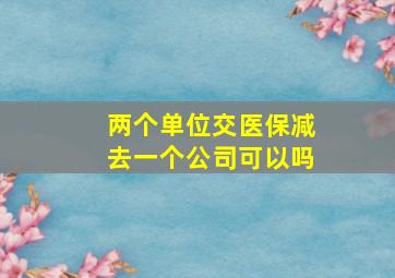 两个单位交医保减去一个公司可以吗