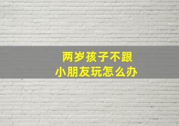 两岁孩子不跟小朋友玩怎么办