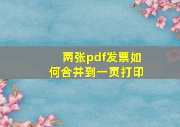 两张pdf发票如何合并到一页打印