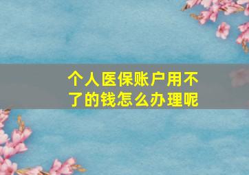 个人医保账户用不了的钱怎么办理呢