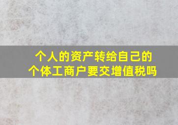 个人的资产转给自己的个体工商户要交增值税吗