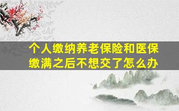 个人缴纳养老保险和医保缴满之后不想交了怎么办