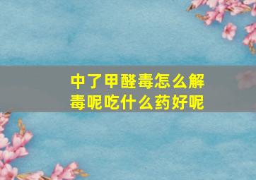 中了甲醛毒怎么解毒呢吃什么药好呢