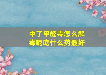 中了甲醛毒怎么解毒呢吃什么药最好