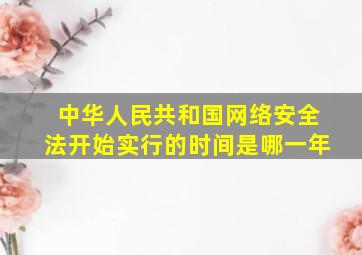 中华人民共和国网络安全法开始实行的时间是哪一年