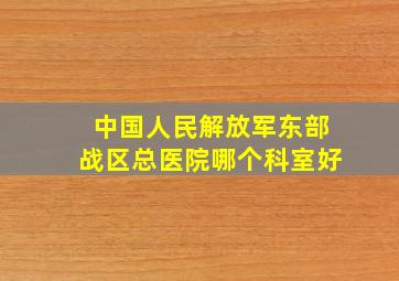 中国人民解放军东部战区总医院哪个科室好