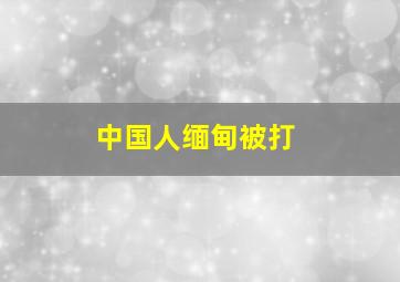 中国人缅甸被打