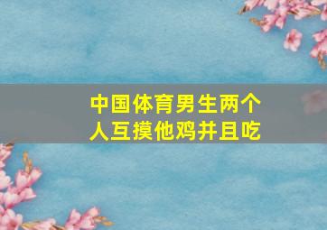 中国体育男生两个人互摸他鸡并且吃