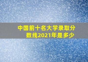 中国前十名大学录取分数线2021年是多少