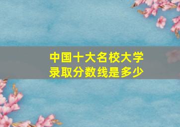 中国十大名校大学录取分数线是多少