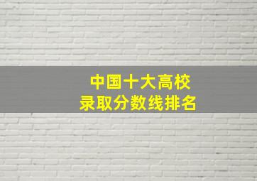 中国十大高校录取分数线排名