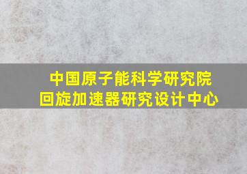 中国原子能科学研究院回旋加速器研究设计中心