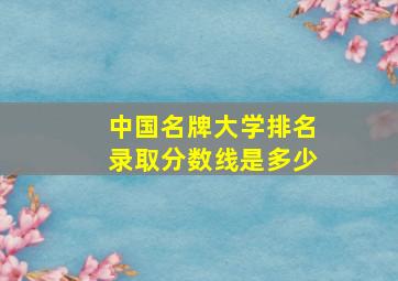 中国名牌大学排名录取分数线是多少