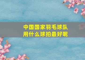 中国国家羽毛球队用什么球拍最好呢