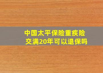 中国太平保险重疾险交满20年可以退保吗