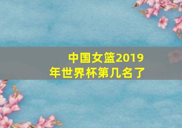 中国女篮2019年世界杯第几名了