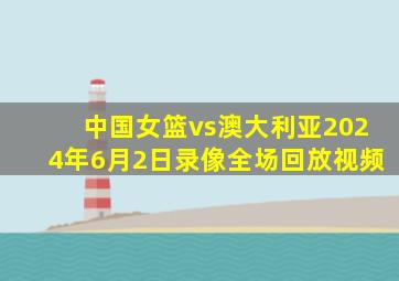 中国女篮vs澳大利亚2024年6月2日录像全场回放视频