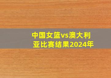 中国女篮vs澳大利亚比赛结果2024年