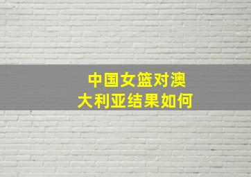 中国女篮对澳大利亚结果如何