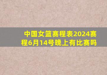 中国女篮赛程表2024赛程6月14号晚上有比赛吗