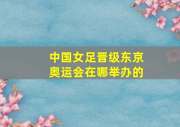 中国女足晋级东京奥运会在哪举办的