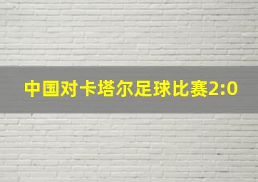 中国对卡塔尔足球比赛2:0